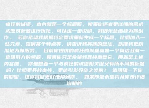 疯狂的城堡，本身就是一个标题呀，如果你还有更详细的需求或想对标题进行优化，可以进一步说明，我很乐意继续为你创作。 若你希望我根据特定要求重新生成一个标题，比如加入一些元素、强调某个特点等，请告诉我具体的想法，以便我更精准地为你服务。 目前你提供的疯狂的城堡就是一个简洁且有一定吸引力的标题，如果你只是希望我直接重复它，那就是上述内容啦。 你是想要一个与疯狂的城堡相关但又有所不同的标题吗？比如更具故事性、更能引发好奇之类的？ 请明确一下你的期望，这样我能更好地帮到你。 如果你是希望我从你未详细说明的