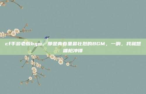cf手游老版bgm,那是青春里最壮烈的BGM,一响,我就想端枪冲锋