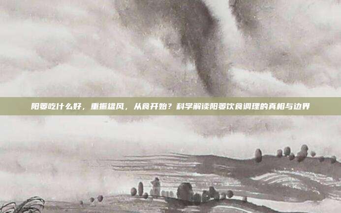 阳萎吃什么好,重振雄风,从食开始?科学解读阳萎饮食调理的真相与边界