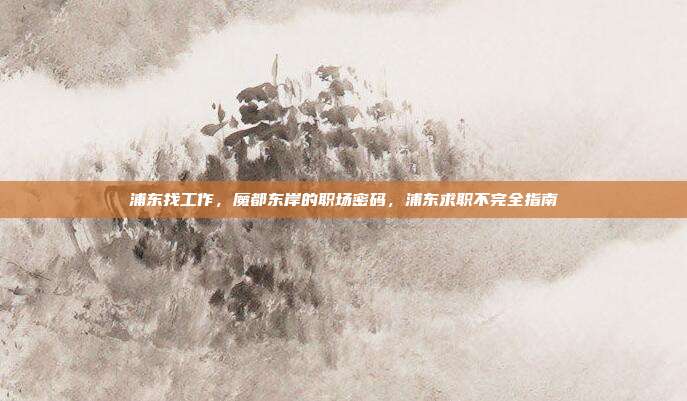 浦东找工作,魔都东岸的职场密码,浦东求职不完全指南