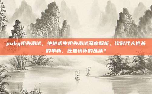 pubg抢先测试,绝地求生抢先测试深度解析,次时代大逃杀的革新,还是情怀的延续?