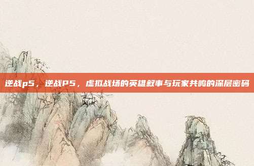 逆战p5,逆战P5,虚拟战场的英雄叙事与玩家共鸣的深层密码