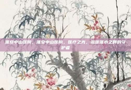 淮安中山医院，淮安中山医院，医疗之光，温暖淮水之畔的守护者
