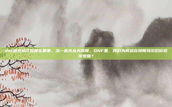 dnf角色初次觉醒在哪里，当一道光从天而降，DNF里，我们为何总在赫顿玛尔旧街初次觉醒？