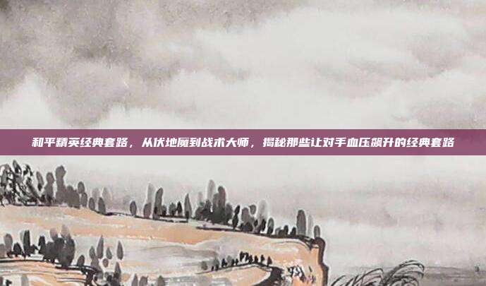 和平精英经典套路,从伏地魔到战术大师,揭秘那些让对手血压飙升的经典套路