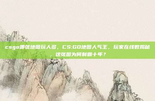 csgo哪张地图玩人多,CS:GO地图人气王,玩家在线数揭秘,这张图为何制霸十年?