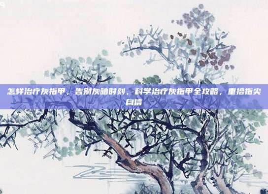 怎样治疗灰指甲,告别灰暗时刻,科学治疗灰指甲全攻略,重拾指尖自信