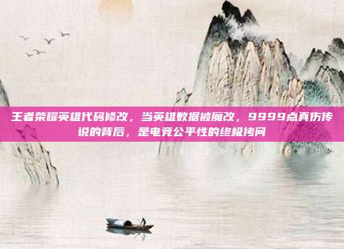 王者荣耀英雄代码修改,当英雄数据被魔改,9999点真伤传说的背后,是电竞公平性的终极拷问