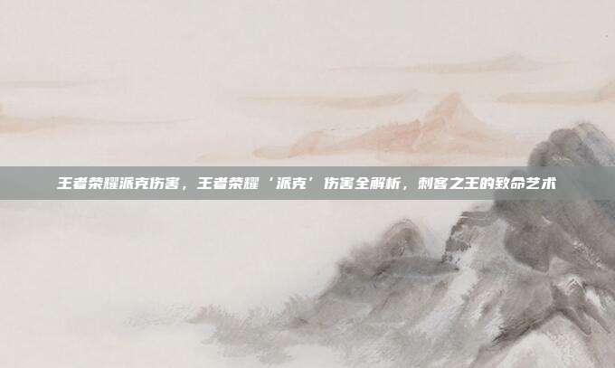 王者荣耀派克伤害,王者荣耀‘派克’伤害全解析,刺客之王的致命艺术