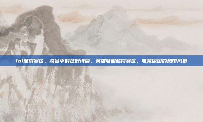 lol越南赛区,峡谷中的狂野诗篇,英雄联盟越南赛区,电竞版图的热带风暴