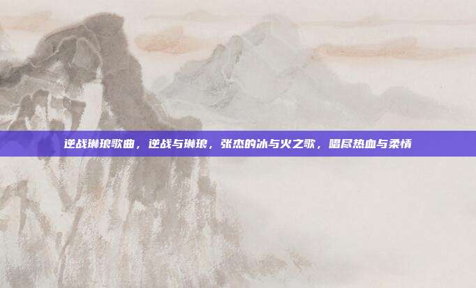 逆战琳琅歌曲,逆战与琳琅,张杰的冰与火之歌,唱尽热血与柔情