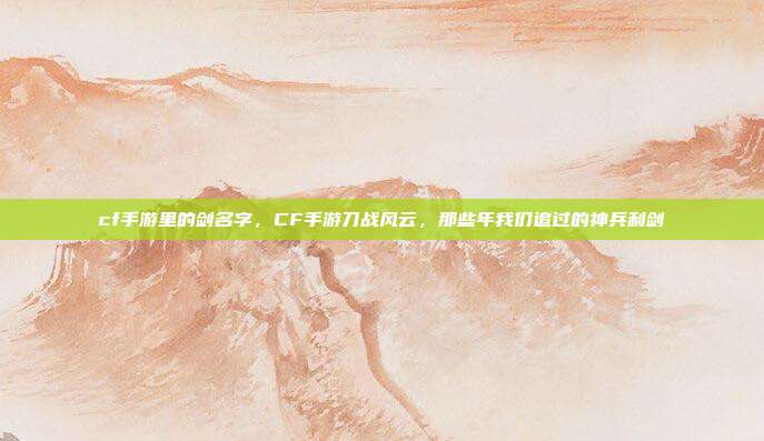 cf手游里的剑名字,CF手游刀战风云,那些年我们追过的神兵利剑