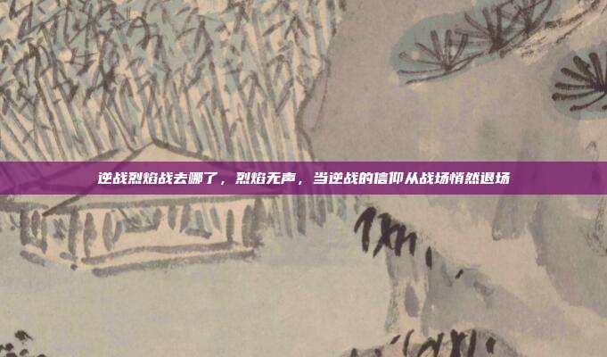 逆战烈焰战去哪了,烈焰无声,当逆战的信仰从战场悄然退场