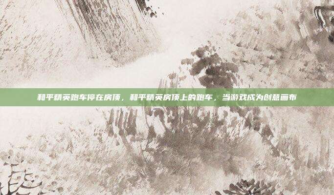 和平精英跑车停在房顶,和平精英房顶上的跑车,当游戏成为创意画布