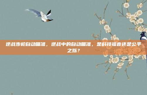 逆战步枪自动瞄准,逆战中的自动瞄准,是科技福音还是公平之殇?
