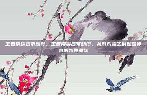 王者荣耀吕布动漫，王者荣耀吕布动漫，从游戏霸主到动画传奇的跨界重塑