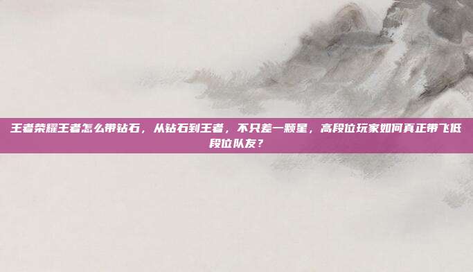 王者荣耀王者怎么带钻石,从钻石到王者,不只差一颗星,高段位玩家如何真正带飞低段位队友?