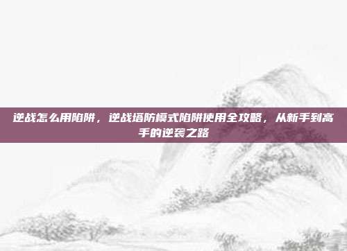 逆战怎么用陷阱,逆战塔防模式陷阱使用全攻略,从新手到高手的逆袭之路