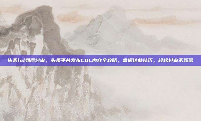 头条lol如何过审,头条平台发布LOL内容全攻略,掌握这些技巧,轻松过审不踩雷
