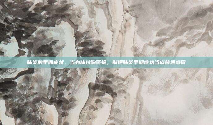 肺炎的早期症状,当身体拉响警报,别把肺炎早期症状当成普通感冒