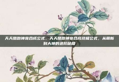 天天酷跑神宠合成公式,天天酷跑神宠合成终极公式,从萌新到大神的进阶秘籍
