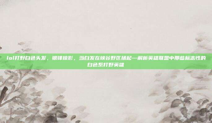 lol打野白色头发,银锋掠影,当白发在峡谷野区扬起—解析英雄联盟中那些标志性的白色系打野英雄