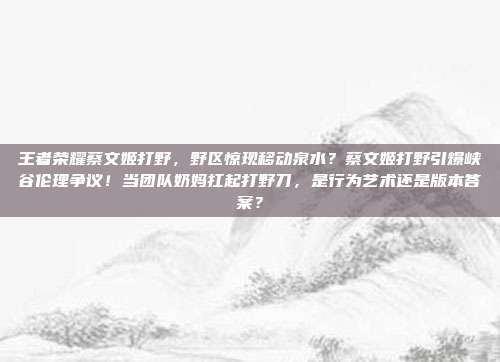 王者荣耀蔡文姬打野,野区惊现移动泉水?蔡文姬打野引爆峡谷伦理争议!当团队奶妈扛起打野刀,是行为艺术还是版本答案?