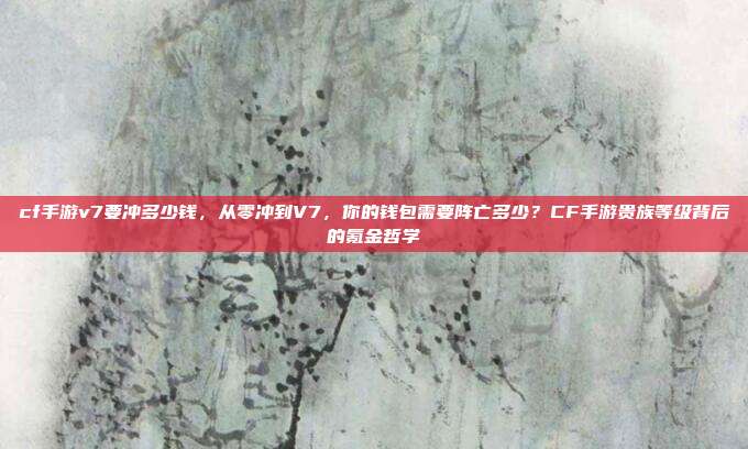 cf手游v7要冲多少钱,从零冲到V7,你的钱包需要阵亡多少?CF手游贵族等级背后的氪金哲学