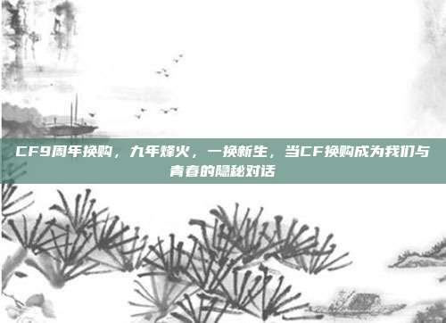 CF9周年换购,九年烽火,一换新生,当CF换购成为我们与青春的隐秘对话