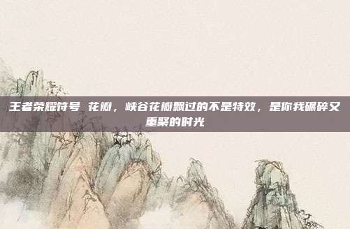 王者荣耀符号 花瓣,峡谷花瓣飘过的不是特效,是你我碾碎又重聚的时光