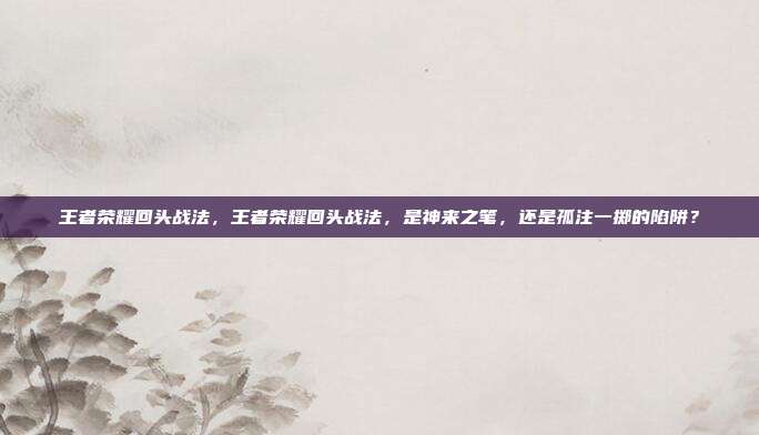 王者荣耀回头战法,王者荣耀回头战法,是神来之笔,还是孤注一掷的陷阱?