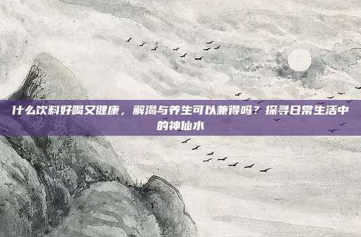 什么饮料好喝又健康,解渴与养生可以兼得吗?探寻日常生活中的神仙水