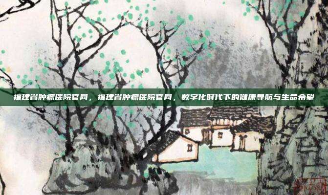 福建省肿瘤医院官网,福建省肿瘤医院官网,数字化时代下的健康导航与生命希望