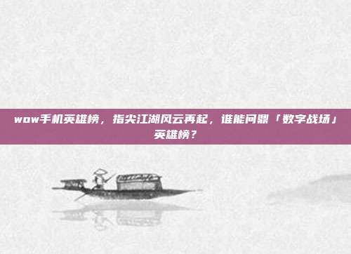 wow手机英雄榜,指尖江湖风云再起,谁能问鼎「数字战场」英雄榜?