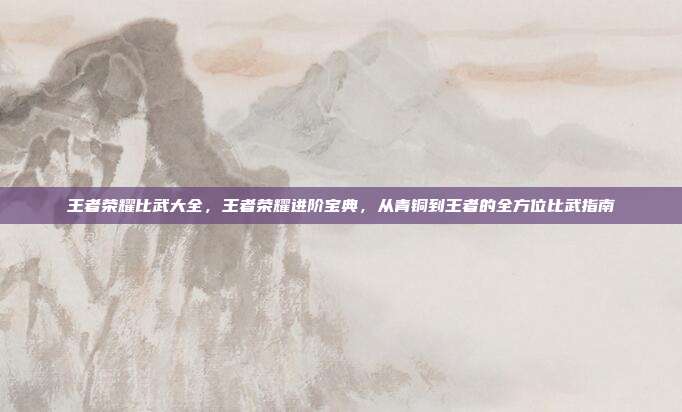 王者荣耀比武大全,王者荣耀进阶宝典,从青铜到王者的全方位比武指南