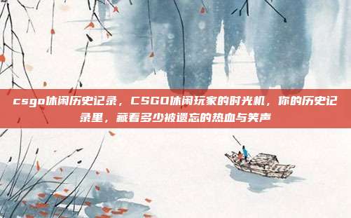 csgo休闲历史记录,CSGO休闲玩家的时光机,你的历史记录里,藏着多少被遗忘的热血与笑声