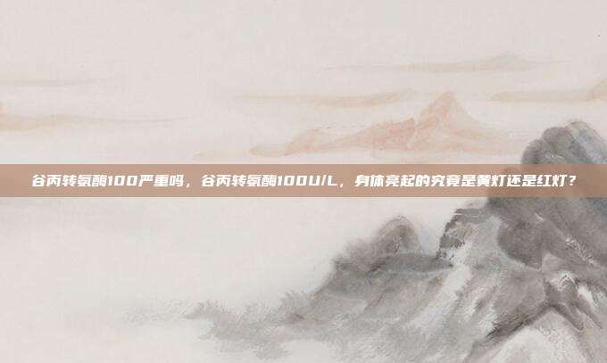 谷丙转氨酶100严重吗,谷丙转氨酶100U/L,身体亮起的究竟是黄灯还是红灯?