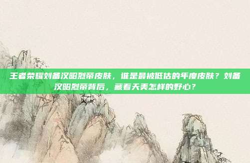 王者荣耀刘备汉昭烈帝皮肤,谁是最被低估的年度皮肤?刘备汉昭烈帝背后,藏着天美怎样的野心?