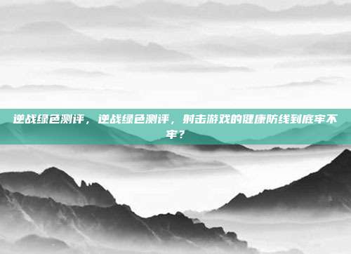 逆战绿色测评,逆战绿色测评,射击游戏的健康防线到底牢不牢?