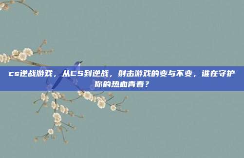 cs逆战游戏,从CS到逆战,射击游戏的变与不变,谁在守护你的热血青春?