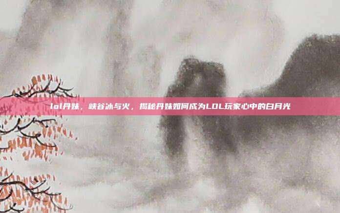 lol丹妹,峡谷冰与火,揭秘丹妹如何成为LOL玩家心中的白月光