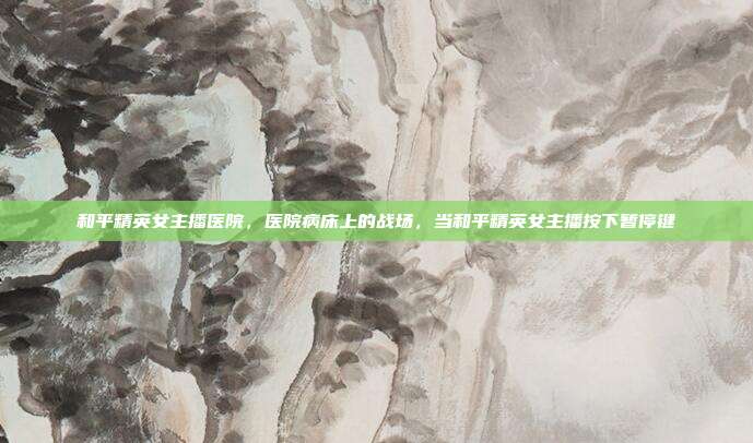 和平精英女主播医院,医院病床上的战场,当和平精英女主播按下暂停键