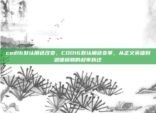 cod16默认角色改变,COD16默认角色变革,从正义英雄到道德模糊的叙事跃迁