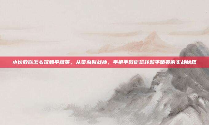小伙教你怎么玩和平精英,从菜鸟到战神,手把手教你玩转和平精英的实战秘籍