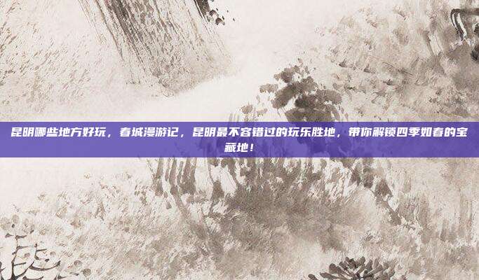 昆明哪些地方好玩,春城漫游记,昆明最不容错过的玩乐胜地,带你解锁四季如春的宝藏地!