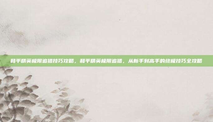和平精英极限追猎技巧攻略,和平精英极限追猎,从新手到高手的终极技巧全攻略