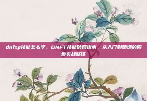 dnftp技能怎么学,DNFT技能破局指南,从入门到精通的四步实战路径