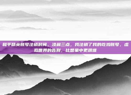 和平精英账号注销时间,凌晨三点,我注销了我的吃鸡账号,虚拟世界的告别,比想象中更艰难