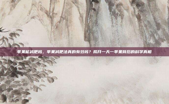 苹果能减肥吗,苹果减肥法真的有效吗?揭开一天一苹果背后的科学真相