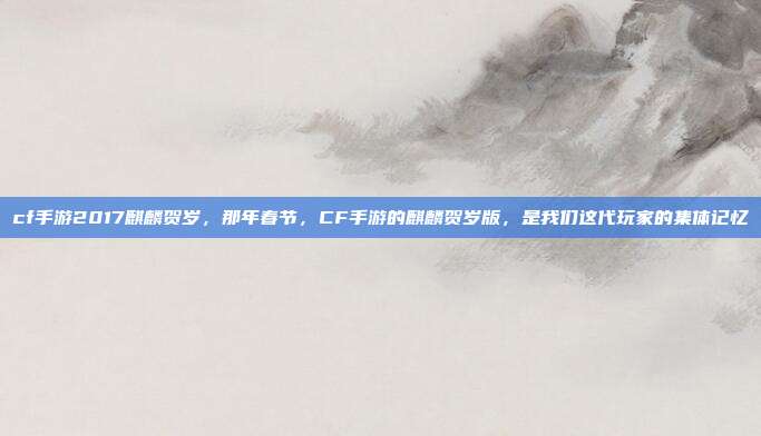 cf手游2017麒麟贺岁,那年春节,CF手游的麒麟贺岁版,是我们这代玩家的集体记忆